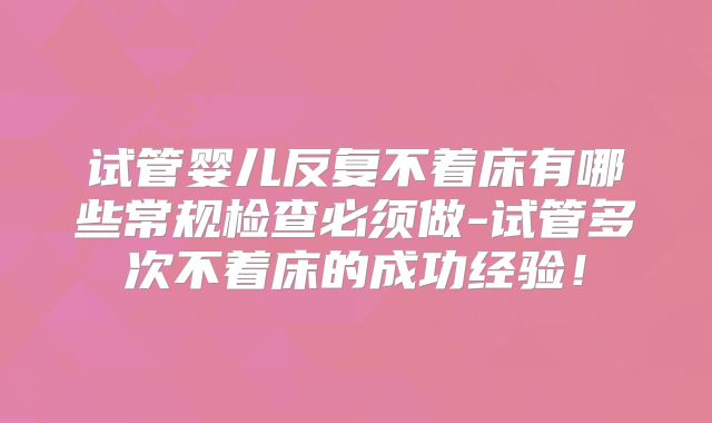 试管婴儿反复不着床有哪些常规检查必须做-试管多次不着床的成功经验!