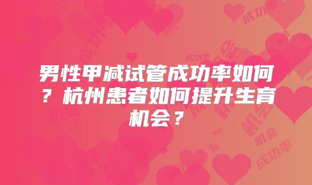 男性甲减试管成功率如何？杭州患者如何提升生育机会？