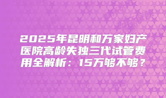 2025年昆明和万家妇产医院高龄失独三代试管费用全解析：15万够不够？