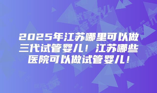 2025年江苏哪里可以做三代试管婴儿！江苏哪些医院可以做试管婴儿！