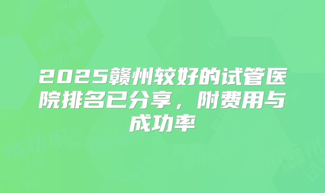 2025赣州较好的试管医院排名已分享，附费用与成功率