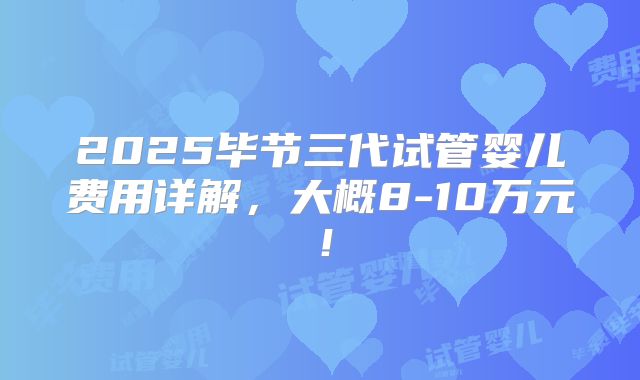2025毕节三代试管婴儿费用详解，大概8-10万元！
