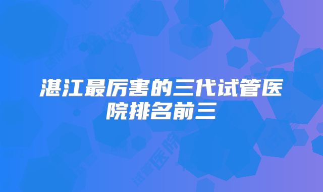 湛江最厉害的三代试管医院排名前三