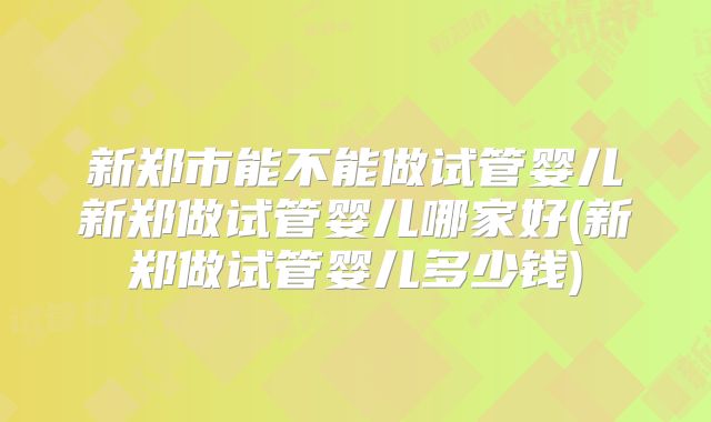 新郑市能不能做试管婴儿新郑做试管婴儿哪家好(新郑做试管婴儿多少钱)