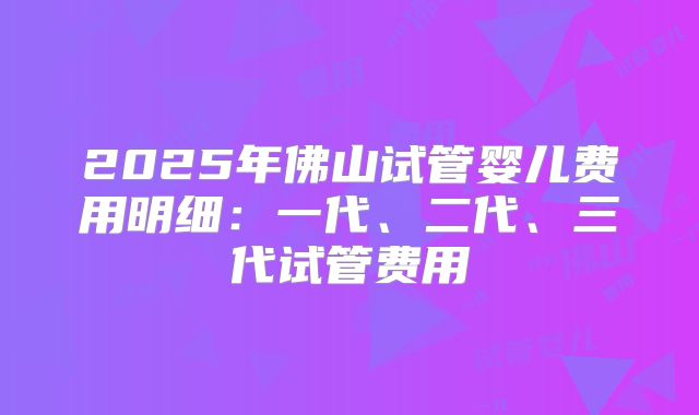 2025年佛山试管婴儿费用明细:一代、二代、三代试管费用