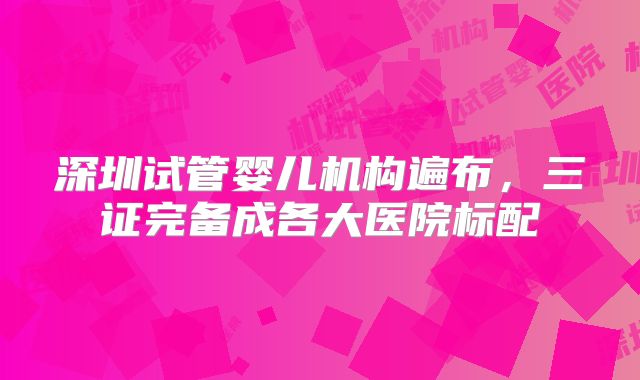 深圳试管婴儿机构遍布,三证完备成各大医院标配