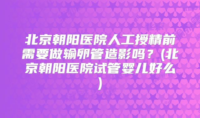 北京朝阳医院人工授精前需要做输卵管造影吗？(北京朝阳医院试管婴儿好么)