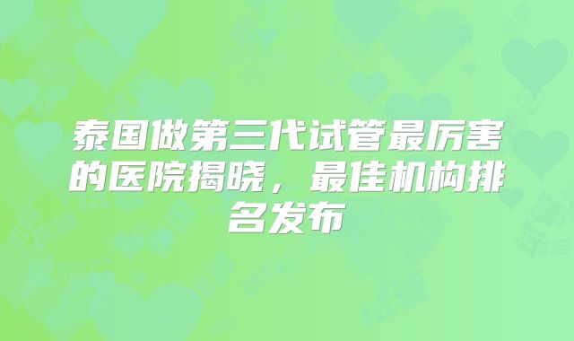 泰国做第三代试管最厉害的医院揭晓，最佳机构排名发布