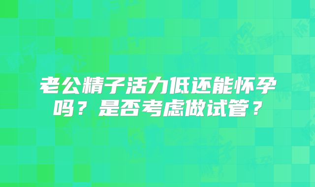 老公精子活力低还能怀孕吗？是否考虑做试管？