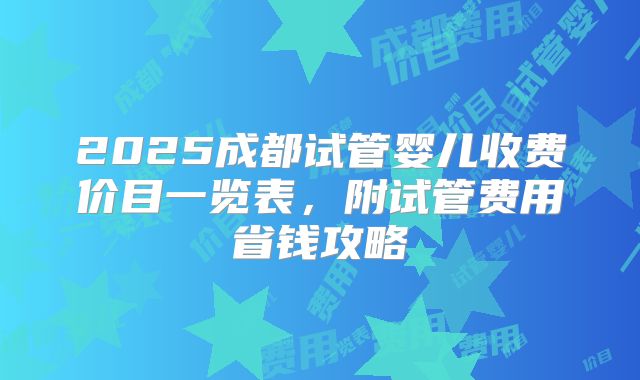 2025成都试管婴儿收费价目一览表,附试管费用省钱攻略