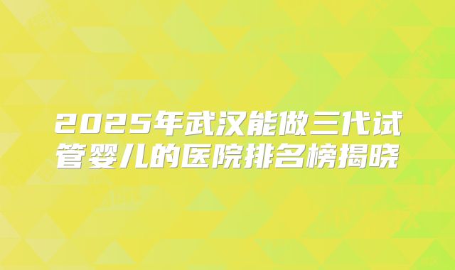 2025年武汉能做三代试管婴儿的医院排名榜揭晓