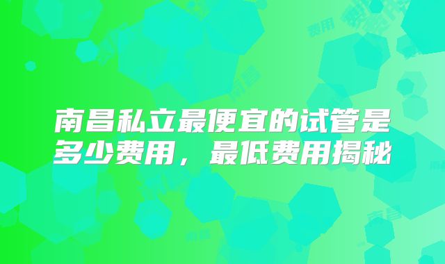 南昌私立最便宜的试管是多少费用，最低费用揭秘