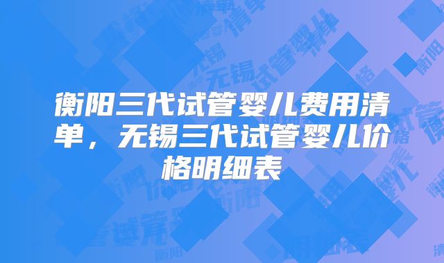 衡阳三代试管婴儿费用清单，无锡三代试管婴儿价格明细表