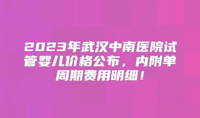 2023年武汉中南医院试管婴儿价格公布，内附单周期费用明细！