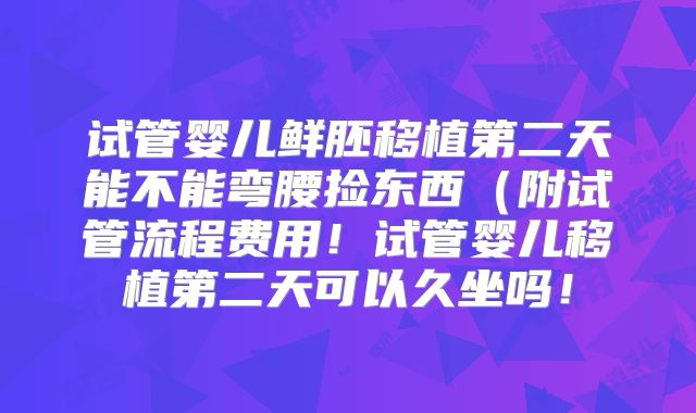 试管婴儿鲜胚移植第二天能不能弯腰捡东西(附试管流程费用!试管婴儿移植第二天可以久坐吗!