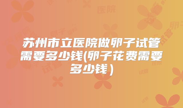 苏州市立医院做卵子试管需要多少钱(卵子花费需要多少钱）