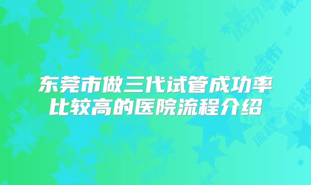 东莞市做三代试管成功率比较高的医院流程介绍