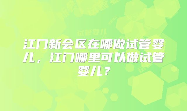 江门新会区在哪做试管婴儿,江门哪里可以做试管婴儿?