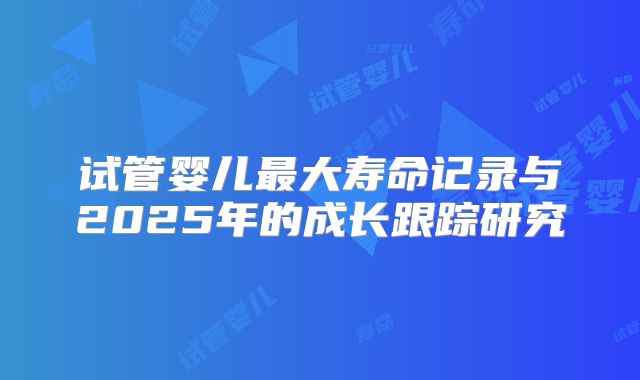 试管婴儿最大寿命记录与2025年的成长跟踪研究