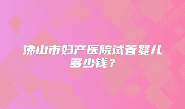 佛山市妇产医院试管婴儿多少钱?