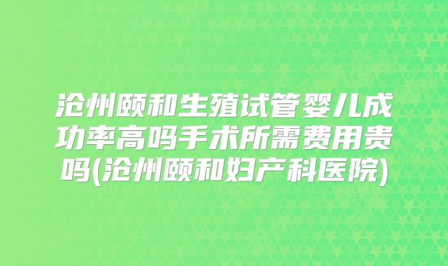 沧州颐和生殖试管婴儿成功率高吗手术所需费用贵吗(沧州颐和妇产科医院)