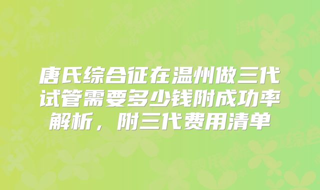 唐氏综合征在温州做三代试管需要多少钱附成功率解析，附三代费用清单