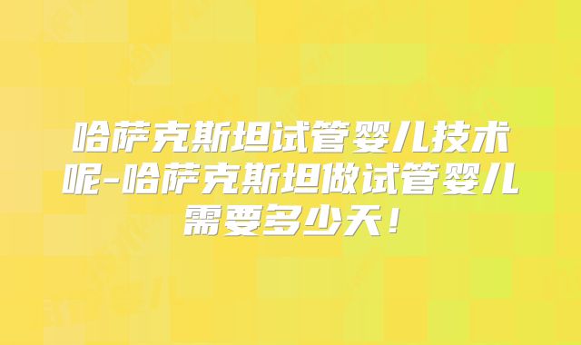 哈萨克斯坦试管婴儿技术呢-哈萨克斯坦做试管婴儿需要多少天！