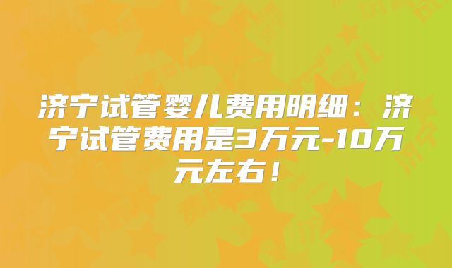 济宁试管婴儿费用明细：济宁试管费用是3万元-10万元左右！