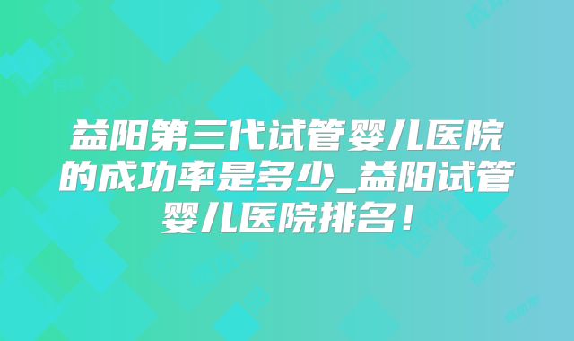 益阳第三代试管婴儿医院的成功率是多少_益阳试管婴儿医院排名！