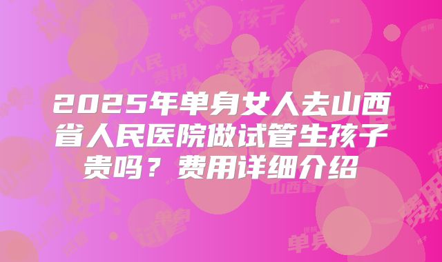 2025年单身女人去山西省人民医院做试管生孩子贵吗?费用详细介绍