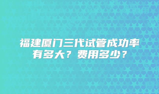 福建厦门三代试管成功率有多大?费用多少?