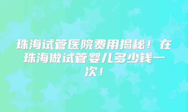 珠海试管医院费用揭秘！在珠海做试管婴儿多少钱一次！
