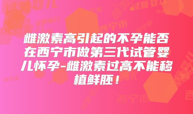 雌激素高引起的不孕能否在西宁市做第三代试管婴儿怀孕-雌激素过高不能移植鲜胚！