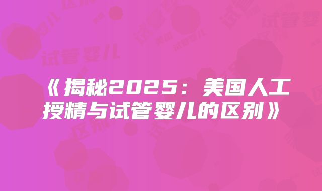 《揭秘2025：美国人工授精与试管婴儿的区别》