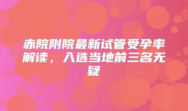 赤院附院最新试管受孕率解读，入选当地前三名无疑