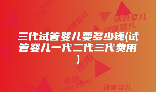 三代试管婴儿要多少钱(试管婴儿一代二代三代费用)