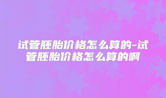 试管胚胎价格怎么算的-试管胚胎价格怎么算的啊