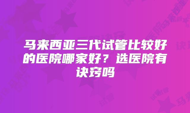马来西亚三代试管比较好的医院哪家好?选医院有诀窍吗