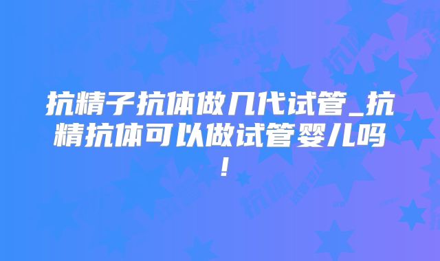 抗精子抗体做几代试管_抗精抗体可以做试管婴儿吗!