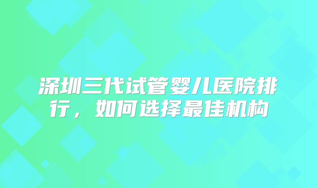 深圳三代试管婴儿医院排行,如何选择最佳机构
