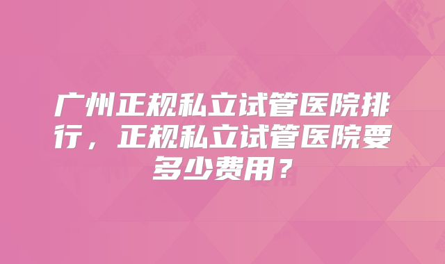 广州正规私立试管医院排行，正规私立试管医院要多少费用？