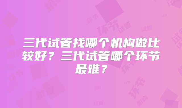 三代试管找哪个机构做比较好？三代试管哪个环节最难？