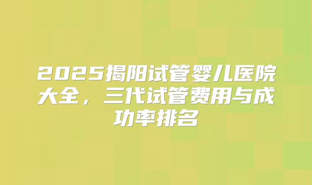 2025揭阳试管婴儿医院大全，三代试管费用与成功率排名