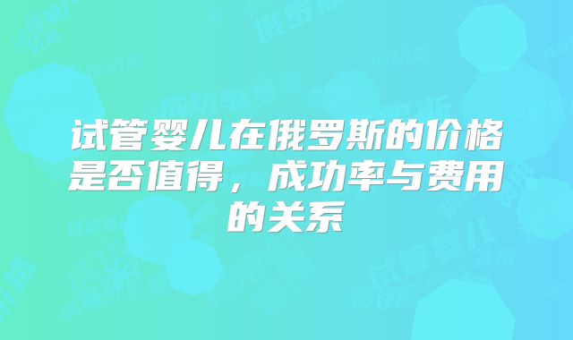 试管婴儿在俄罗斯的价格是否值得,成功率与费用的关系