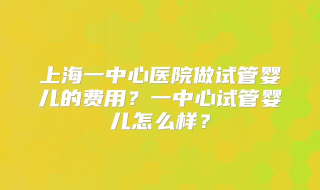 上海一中心医院做试管婴儿的费用？一中心试管婴儿怎么样？