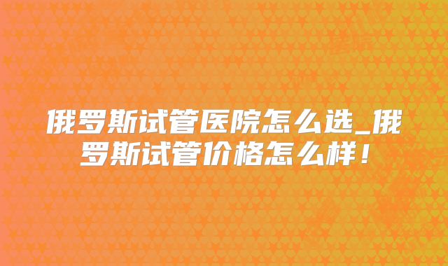 俄罗斯试管医院怎么选_俄罗斯试管价格怎么样！