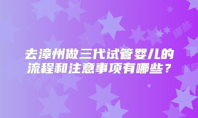 去漳州做三代试管婴儿的流程和注意事项有哪些？