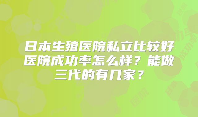 日本生殖医院私立比较好医院成功率怎么样？能做三代的有几家？