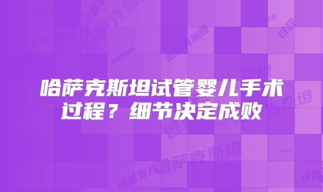 哈萨克斯坦试管婴儿手术过程?细节决定成败