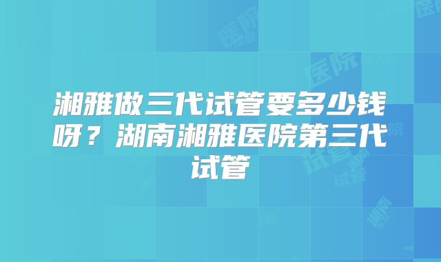 湘雅做三代试管要多少钱呀?湖南湘雅医院第三代试管